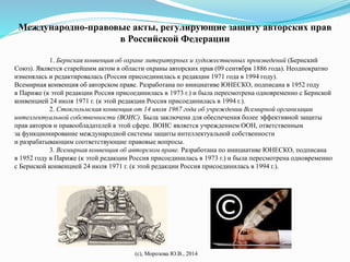 Международно-правовые акты, регулирующие защиту авторских прав 
в Российской Федерации 
1. Бернская конвенция об охране литературных и художественных произведений (Бернский 
Союз). Является старейшим актом в области охраны авторских прав (09 сентября 1886 года). Неоднократно 
изменялась и редактировалась (Россия присоединилась к редакции 1971 года в 1994 году). 
Всемирная конвенция об авторском праве. Разработана по инициативе ЮНЕСКО, подписана в 1952 году 
в Париже (к этой редакции Россия присоединилась в 1973 г.) и была пересмотрена одновременно с Бернской 
конвенцией 24 июля 1971 г. (к этой редакции Россия присоединилась в 1994 г.). 
2. Стокгольмская конвенция от 14 июля 1967 года об учреждении Всемирной организации 
интеллектуальной собственности (ВОИС). Была заключена для обеспечения более эффективной защиты 
прав авторов и правообладателей в этой сфере. ВОИС является учреждением ООН, ответственным 
за функционирование международной системы защиты интеллектуальной собственности 
и разрабатывающим соответствующие правовые вопросы. 
3. Всемирная конвенция об авторском праве. Разработана по инициативе ЮНЕСКО, подписана 
в 1952 году в Париже (к этой редакции Россия присоединилась в 1973 г.) и была пересмотрена одновременно 
с Бернской конвенцией 24 июля 1971 г. (к этой редакции Россия присоединилась в 1994 г.). 
(с), Морозова Ю.В., 2014 
 