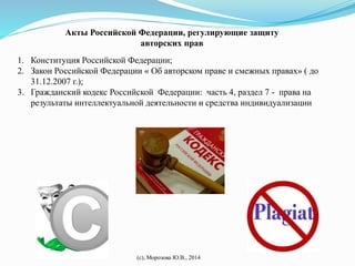Акты Российской Федерации, регулирующие защиту 
авторских прав 
1. Конституция Российской Федерации; 
2. Закон Российской Федерации « Об авторском праве и смежных правах» ( до 
(с), Морозова Ю.В., 2014 
31.12.2007 г.); 
3. Гражданский кодекс Российской Федерации: часть 4, раздел 7 - права на 
результаты интеллектуальной деятельности и средства индивидуализации 
 