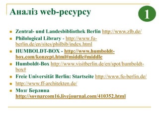 Аналіз web-ресурсу                                             1
   Zentral- und Landesbibliothek Berlin http://www.zlb.de/
   Philological Library - http://www.fu-
    berlin.de/en/sites/philbib/index.html
   HUMBOLDT-BOX - http://www.humboldt-
    box.com/konzept.html#middle#middle
   Humboldt-Box http://www.visitberlin.de/en/spot/humboldt-
    box#
   Freie Universität Berlin: Startseite http://www.fu-berlin.de/
   http://www.ff-architekten.de/
   Мозг Берлина
    http://sovnarcom16.livejournal.com/410352.html
 