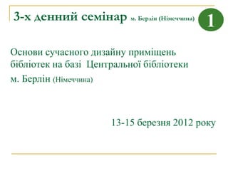 3-х денний семінар м. Берлін (Німеччина)   1
Основи сучасного дизайну приміщень
бібліотек на базі Центральної бібліотеки
м. Берлін (Німеччина)



                      13-15 березня 2012 року
 
