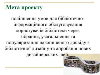 Мета проекту
   поліпшення умов для бібліотечно-
    інформаційного обслуговування
      користувачів бібліотеки через
        зібрання, узагальнення та
 популяризацію накопиченого досвіду з
бібліотечної дизайну та апробація нових
           дизайнерських ідей.
 