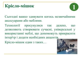 Крісло-мішок                               1
Сьогодні важко здивувати когось незвичайними
аксесуарами або меблями.
Технології просунулися так далеко, що
дозволяють створювати сучасні, універсальні у
використанні меблі, що допоможуть прикрасити
інтер'єр і додати необхідних акцентів.
Крісло-мішок один з таких…
 