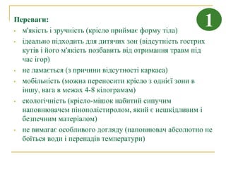 Переваги:
• м'якість і зручність (крісло приймає форму тіла)
                                                      1
• ідеально підходить для дитячих зон (відсутність гострих
  кутів і його м'якість позбавить від отримання травм під
  час ігор)
• не ламається (з причини відсутності каркаса)

• мобільність (можна переносити крісло з однієї зони в
  іншу, вага в межах 4-8 кілограмам)
• екологічність (крісло-мішок набитий сипучим
  наповнювачем пінополістиролом, який є нешкідливим і
  безпечним матеріалом)
• не вимагає особливого догляду (наповнювач абсолютно не
  боїться води і перепадів температури)
 