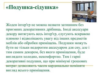 «Подушка-сідушка»

Жоден інтер'єр не можна назвати затишним без
приємних декоративних дрібниць. Іноді аксесуари
декору витягують весь інтер'єр, слугують яскравою
плямою і відволікають увагу від інших предметів
меблів або обробки приміщень. Подушки можуть
бути не тільки недорогим аксесуаром для сну, але і
тим самим декором, без якого приміщення, буде
виглядати холодно, некомфортно. Тим і гарні
декоративні подушки, що при мінімумі грошових
витрат дозволяють часом кардинально поміняти
вигляд всього приміщення.
 