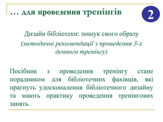 … для проведення тренінгів                    2
    Дизайн бібліотеки: пошук свого образу
   (методичні рекомендації з проведення 3-х
              денного тренінгу)

Посібник з проведення тренінгу стане
порадником для бібліотечних фахівців, які
прагнуть удосконалення бібліотечного дизайну
та мають практику проведення тренінгових
занять.
 