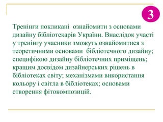 3
Тренінги покликані ознайомити з основами
дизайну бібліотекарів України. Внаслідок участі
у тренінгу учасники зможуть ознайомитися з
теоретичними основами бібліотечного дизайну;
специфікою дизайну бібліотечних приміщень;
кращим досвідом дизайнерських рішень в
бібліотеках світу; механізмами використання
кольору і світла в бібліотеках; основами
створення фітокомпозицій.
 