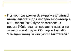    Під час проведення Всеукраїнської літньої
    школи адвокації для молодих бібліотекарів
    6-11 серпня 2012 було презентовано
    проект бібліотеки та проведено практичне
    заняття – майстерня бібліодизайну, або
    “Німецькі вакації вінницьких бібліотекарів”.
 