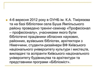    4-6 вересня 2012 року в ОУНБ ім. К.А. Тімірязєва
    та на базі бібліотеки села Буша Ямпільського
    району проведено тренінг-семінар «Професіонал
    – професіоналу», учасниками якого були
    бібліотечні працівники обласних наукових,
    районних, вузівських бібліотек, архітектори з
    Німеччини, студенти-дизайнери ВФ Київського
    національного університету культури і мистецтв,
    викладачі та аспіранти Київського національного
    університету будівництва та архітектури та
    представники програми «Бібліоміст».
 