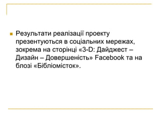    Результати реалізації проекту
    презентуються в соціальних мережах,
    зокрема на сторінці «3-D: Дайджест –
    Дизайн – Довершеність» Facebook та на
    блозі «Бібліомісток».
 