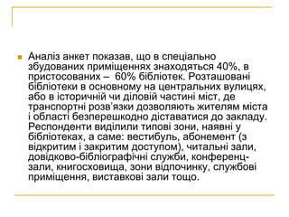    Аналіз анкет показав, що в спеціально
    збудованих приміщеннях знаходяться 40%, в
    пристосованих – 60% бібліотек. Розташовані
    бібліотеки в основному на центральних вулицях,
    або в історичній чи діловій частині міст, де
    транспортні розв’язки дозволяють жителям міста
    і області безперешкодно діставатися до закладу.
    Респонденти виділили типові зони, наявні у
    бібліотеках, а саме: вестибуль, абонемент (з
    відкритим і закритим доступом), читальні зали,
    довідково-бібліографічні служби, конференц-
    зали, книгосховища, зони відпочинку, службові
    приміщення, виставкові зали тощо.
 