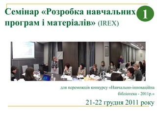Семінар «Розробка навчальних                        1
програм і матеріалів» (IREX)




           для переможців конкурсу «Навчально-інноваційна
                                       бібліотека - 2011р.»

                       21-22 грудня 2011 року
 