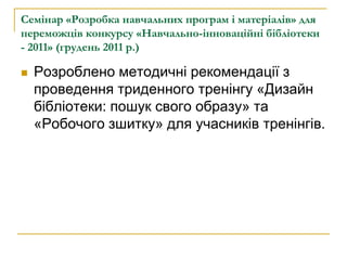 Cемінар «Розробка навчальних програм і матеріалів» для
переможців конкурсу «Навчально-інноваційні бібліотеки
- 2011» (грудень 2011 р.)

   Розроблено методичні рекомендації з
    проведення триденного тренінгу «Дизайн
    бібліотеки: пошук свого образу» та
    «Робочого зшитку» для учасників тренінгів.
 