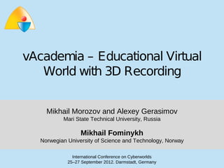vAcademia – Educational Virtual
   World with 3D Recording


      Mikhail Morozov and Alexey Gerasimov
             Mari State Technical University, Russia

                    Mikhail Fominykh
    Norwegian University of Science and Technology, Norway

                International Conference on Cyberworlds
              25–27 September 2012. Darmstadt, Germany
 