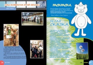 «МЫ ЖИВЕМ НА ЭТОЙ ЗЕМЛЕ»                                                                         раскраска
           выставка                                                                                 Весной медведи просыпаются и выходят
                                                                                                    из своих берлог наружу. Шкурка нашего
                                                                                                    медвежонка за зиму стала совсем бесцветная.
                                                                                                    Помоги медвежонку поднять
        Уже не первый год при поддержке на-                                                         настроение, раскрась его по-весеннему!
     шего фонда работает фотопроект «Мы
     живем на этой земле». Его участники                                                             Ваши Улыбкин и Саша Карасик
     – волонтеры и подопечные фонда «Пода-
     ри жизнь». Волонтеры приходят к  детям,
     дают им в  руки фотоаппараты, и  начина-



                                                                                                   Белая
     ется творческая погоня за самым лучшим
     кадром на свете. Иногда этот кадр ловится
     сразу, а иногда, чтобы его поймать, нужно




                                                                                                   сказка
     долго учиться.




                                              Поэтому волонтеры-фотографы (члены «фотобанды»,
                                          как они себя называют) обучают детей разнообразным
                                          фотопремудростям. А талантливые дети с большим удо-
                                          вольствием учатся, потому что им интересно все новое,    – Мы снежинки, мы снежинки! Мы всех
                                          да и занятия фотографией здорово скрашивают больнич-     заморозим! – кричали тополиные пушинки.
                                          ные будни.                                               – А мы солнышки – мы вас растопим!
                                             В этом году 15 февраля в  галерее FotoLoft («Центр    – включались в игру одуванчики.
                                          современного искусства ВИНЗАВОД») открылась третья       – Не сможете, не сможете! – дразнились
                                          ежегодная выставка «Мы живем на этой земле».             пушинки, нахлобучивая на одуванчики
                                             На выставке представлены работы подопечных            белые шапки.
                                          и волонтеров семи благотворительных фондов: «Пода-       – Ер-ррунда! Ер-ррунда! – презрительно
                                          ри жизнь» (Москва), «Адвита» (Санкт-Петербург), «Краб»   хрипела старая ворона, прыгая по траве
                                          (Киев), «Дарина» (Днеп-                                  и сбивая шапки с одуванчиков.
                                          ропетровск), «Сохрани                                    – Поймаем, поймаем! – чирикали задиры-воробьи,
                                          жизнь» (Владивосток),                                    гоняясь за пушинками.
                                          «Мамауния» (Вильнюс),                                    – Помогите! – понарошку пугались пушинки,
                                          и    Добровольческого                                    разлетаясь от взмахов воробьиных крыльев.
                                          центра больницы Мо-                                      – Помогу-ууу... – пел ветер и подхватывал
                                          тол (Прага).                                             целые облака пуха, устраивая тополиную
        Фонд «Подари жизнь» представляют: Саша Ланских, Сте-                                       вьюгу и закручивая белоснежные смерчики.
     па Чернигов, Андрей Кузнецов, Соня Пятница, Анзор Гиреев,                                     – Нечестно! Нечестно! – возмущенно
     Илья Куликов, Дима Быков, Вова Филатов, Дима Лебедев, Нас-                                    галдели воробьи.
     тя Катман, Никита Кокин, Ильля Куликов, Маша Вайтишкина,                                      – А вот и не догоните! – подзадоривали
     Ира Мустайкина.                                                                               их пушинки, собираясь в комочки и убегая
        Ира ушла от нас, не дожив до этой выставки. Но нам на                                      по дорожкам пушистой поземкой.
     память об этой удивительной девочке остались ее прекрасные                                    – Как снег, только тепло, – мурлыкнула
     работы.                                                                                       подвальная кошка, гоняя лапкой комочек пуха.
        С 19 по 30 марта выставка фотопроекта «Мы живем на этой                                    – Как снег, только не вкусно, – чихнул
     земле» продолжает свою работу в выставочном зале Иоанновс-                                    бродячий пес, прогоняя с носа пушинку.
     кого бастиона Петропавловской крепости в Санкт-Петербурге.
                                                                                                           Автор сказки - Евгения Герасимова


36      выставка                                                                                                                         страничка для самых маленьких   37
 