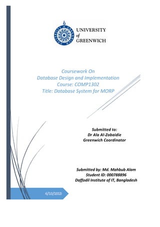 Submitted to:
Dr Ala Al-Zobaidie
Greenwich Coordinator
Submitted by: Md. Mahbub Alam
Student ID: 000788896
Daffodil Institute of IT, Bangladesh
Coursework On
Database Design and Implementation
Course: COMP1302
Title: Database System for MORP
 