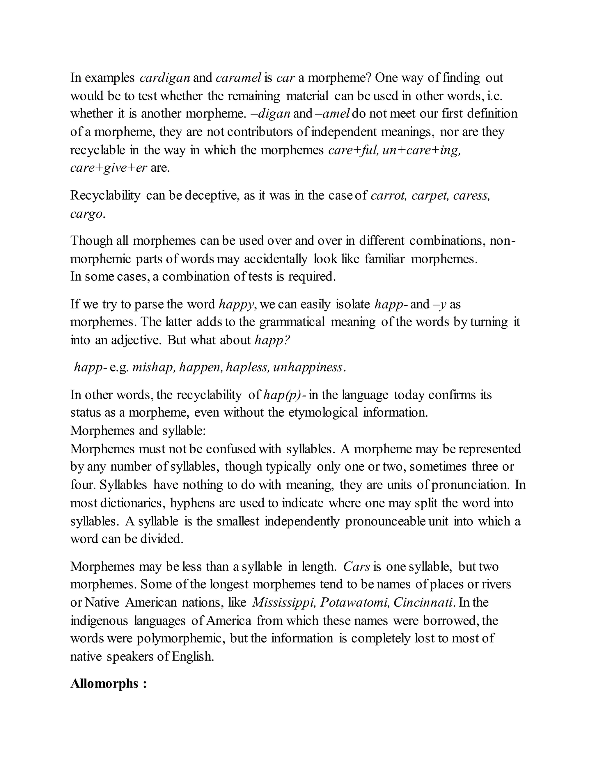 In examples cardigan and caramel is car a morpheme? One way of finding out 
would be to test whether the remaining material can be used in other words, i.e. 
whether it is another morpheme. –digan and –amel do not meet our first definition 
of a morpheme, they are not contributors of independent meanings, nor are they 
recyclable in the way in which the morphemes care+ful, un+care+ing, 
care+give+er are. 
Recyclability can be deceptive, as it was in the case of carrot, carpet, caress, 
cargo. 
Though all morphemes can be used over and over in different combinations, non-morphemic 
parts of words may accidentally look like familiar morphemes. 
In some cases, a combination of tests is required. 
If we try to parse the word happy, we can easily isolate happ- and –y as 
morphemes. The latter adds to the grammatical meaning of the words by turning it 
into an adjective. But what about happ? 
happ- e.g. mishap, happen, hapless, unhappiness. 
In other words, the recyclability of hap(p)- in the language today confirms its 
status as a morpheme, even without the etymological information. 
Morphemes and syllable: 
Morphemes must not be confused with syllables. A morpheme may be represented 
by any number of syllables, though typically only one or two, sometimes three or 
four. Syllables have nothing to do with meaning, they are units of pronunciation. In 
most dictionaries, hyphens are used to indicate where one may split the word into 
syllables. A syllable is the smallest independently pronounceable unit into which a 
word can be divided. 
Morphemes may be less than a syllable in length. Cars is one syllable, but two 
morphemes. Some of the longest morphemes tend to be names of places or rivers 
or Native American nations, like Mississippi, Potawatomi, Cincinnati. In the 
indigenous languages of America from which these names were borrowed, the 
words were polymorphemic, but the information is completely lost to most of 
native speakers of English. 
Allomorphs : 
 