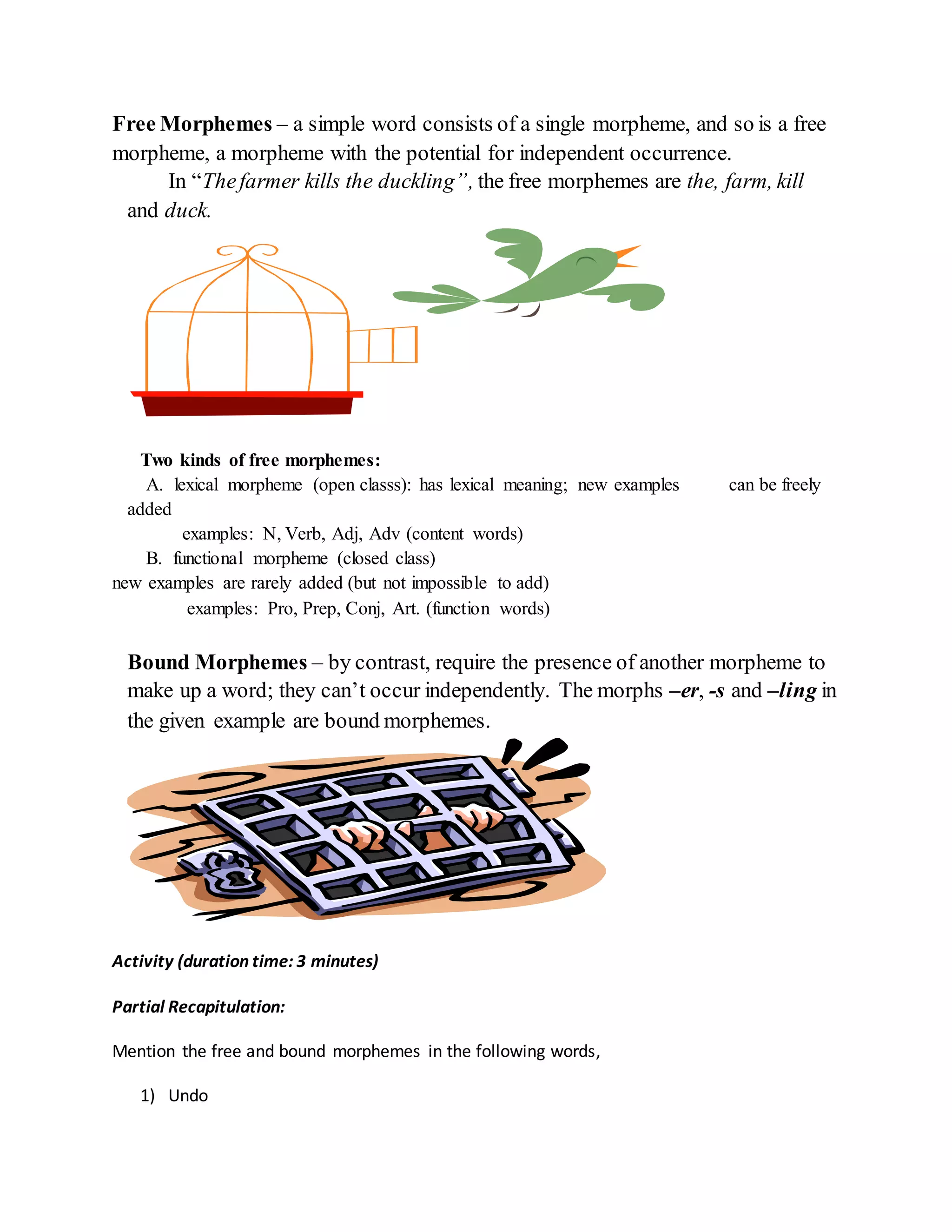 Free Morphemes – a simple word consists of a single morpheme, and so is a free 
morpheme, a morpheme with the potential for independent occurrence. 
In “The farmer kills the duckling”, the free morphemes are the, farm, kill 
and duck. 
Two kinds of free morphemes: 
A. lexical morpheme (open classs): has lexical meaning; new examples can be freely 
added 
examples: N, Verb, Adj, Adv (content words) 
B. functional morpheme (closed class) 
new examples are rarely added (but not impossible to add) 
examples: Pro, Prep, Conj, Art. (function words) 
Bound Morphemes – by contrast, require the presence of another morpheme to 
make up a word; they can’t occur independently. The morphs –er, -s and –ling in 
the given example are bound morphemes. 
Activity (duration time: 3 minutes) 
Partial Recapitulation: 
Mention the free and bound morphemes in the following words, 
1) Undo 
 