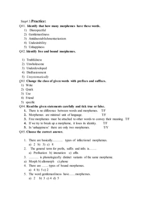 Step# 3.Practice: 
Q#1. Identify that how many morphemes have these words. 
1) Disrespectful 
2) Gentlemanliness 
3) Antidisestablishmentarianism 
4) Undesirability 
5) Unhappiness 
Q#2. Identify free and bound morphemes. 
1) Truthfulness 
2) Unwholesome 
3) Underdeveloped 
4) Disillusionment 
5) Unsystematically 
Q#3. Change the class of given words with prefixes and suffixes. 
1) Write 
2) Quick 
3) Use 
4) Friend 
5) specific 
Q#4. Read the given statements carefully and tick true or false. 
1. There is no difference between words and morphemes. T/F 
2. Morphemes are minimal unit of language. T/F 
3. Free morphemes must be attached to other words to convey their meaning. T/F 
4. If we try to break up a morpheme, it loses its identity. T/F 
5. In ‘unhappiness’ there are only two morphemes. T/Y 
Q#5. Choose the correct answer. 
1. There are basically………. types of inflectional morphemes. 
a) 2 b) 3) c) 8 
2. The general term for prefix, suffix and infix is……. 
a) Prefixation b) intonation c) affix 
3. ……… is phonologically distinct variants of the same morpheme. 
a) Morph b) allomorph c) phone 
4. There are …… types of bound morphemes. 
a) 4 b) 5 c) 2 
5. The word gentlemanliness have……morphemes. 
a) 2 b) 3 c) 4 d) 5 
 