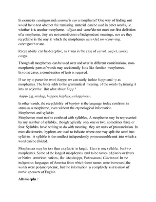 In examples cardigan and caramel is car a morpheme? One way of finding out 
would be to test whether the remaining material can be used in other words, i.e. 
whether it is another morpheme. –digan and –amel do not meet our first definition 
of a morpheme, they are not contributors of independent meanings, nor are they 
recyclable in the way in which the morphemes care+ful, un+care+ing, 
care+give+er are. 
Recyclability can be deceptive, as it was in the case of carrot, carpet, caress, 
cargo. 
Though all morphemes can be used over and over in different combinations, non-morphemic 
parts of words may accidentally look like familiar morphemes. 
In some cases, a combination of tests is required. 
If we try to parse the word happy, we can easily isolate happ- and –y as 
morphemes. The latter adds to the grammatical meaning of the words by turning it 
into an adjective. But what about happ? 
happ- e.g. mishap, happen, hapless, unhappiness. 
In other words, the recyclability of hap(p)- in the language today confirms its 
status as a morpheme, even without the etymological information. 
Morphemes and syllable: 
Morphemes must not be confused with syllables. A morpheme may be represented 
by any number of syllables, though typically only one or two, sometimes three or 
four. Syllables have nothing to do with meaning, they are units of pronunciation. In 
most dictionaries, hyphens are used to indicate where one may split the word into 
syllables. A syllable is the smallest independently pronounceable unit into which a 
word can be divided. 
Morphemes may be less than a syllable in length. Cars is one syllable, but two 
morphemes. Some of the longest morphemes tend to be names of places or rivers 
or Native American nations, like Mississippi, Potawatomi, Cincinnati. In the 
indigenous languages of America from which these names were borrowed, the 
words were polymorphemic, but the information is completely lost to most of 
native speakers of English. 
Allomorphs : 
 