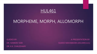HUL461
MORPHEME, MORPH, ALLOMORPH
A PRESENTATION BY:
SAJEED MAHABOOB (2011ME1111)
GUIDED BY:
DR. SOMDEV KAR
DR. K.K. CHAUDHARY
 