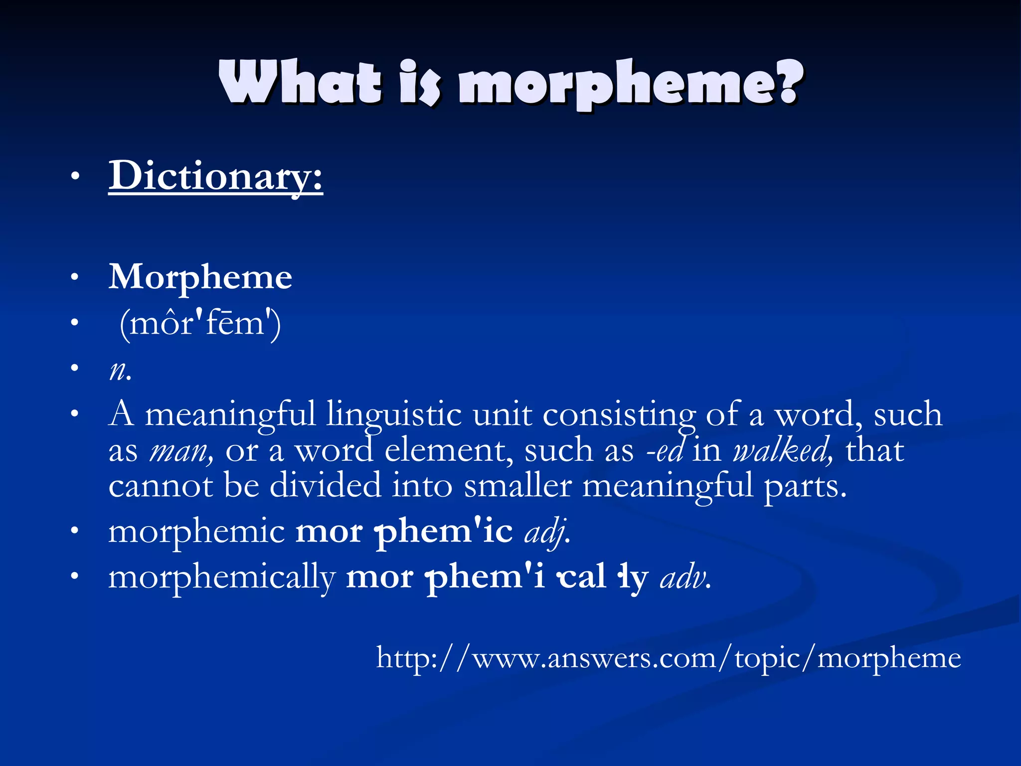 What is morpheme? Dictionary: Morpheme   (môr ' fēm')  n.   A meaningful linguistic unit consisting of a word, such as  man,  or a word element, such as  -ed  in  walked,  that cannot be divided into smaller meaningful parts. morphemic  mor·phem'ic   adj. morphemically  mor·phem'i·cal·ly   adv.   http://www.answers.com/topic/morpheme 