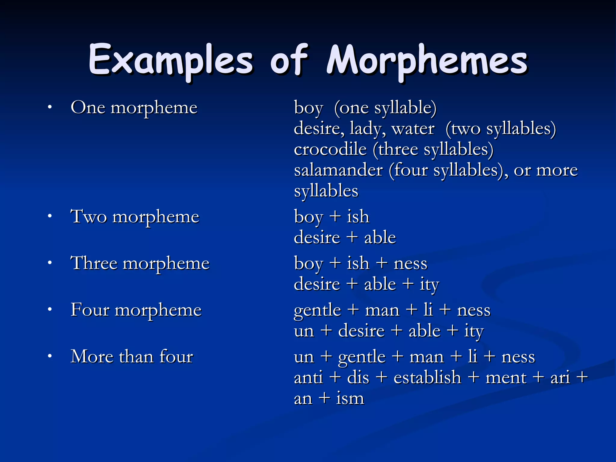 Examples of Morphemes One morpheme          boy  (one syllable)                                    desire, lady, water  (two syllables)                                    crocodile (three syllables)                                    salamander (four syllables), or more  syllables  Two morpheme         boy + ish                                     desire + able  Three morpheme        boy + ish + ness                                     desire + able + ity  Four morpheme          gentle + man + li + ness                                     un + desire + able + ity  More than four           un + gentle + man + li + ness                                     anti + dis + establish + ment + ari +  an + ism  
