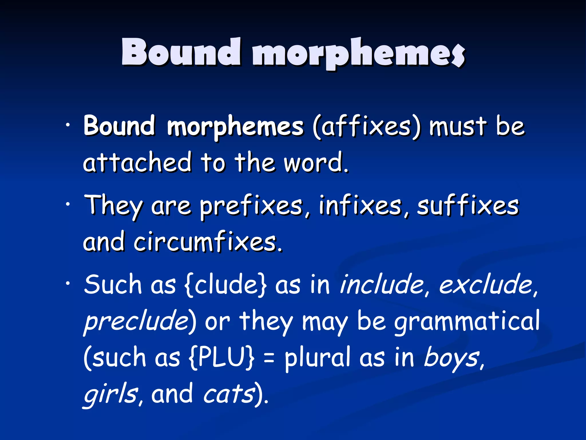 Bound morphemes Bound morphemes  (affixes) must be attached to the word.  They are prefixes, infixes, suffixes and circumfixes. Such as {clude} as in  include ,  exclude ,  preclude ) or they may be grammatical (such as {PLU} = plural as in  boys ,  girls , and  cats ). 
