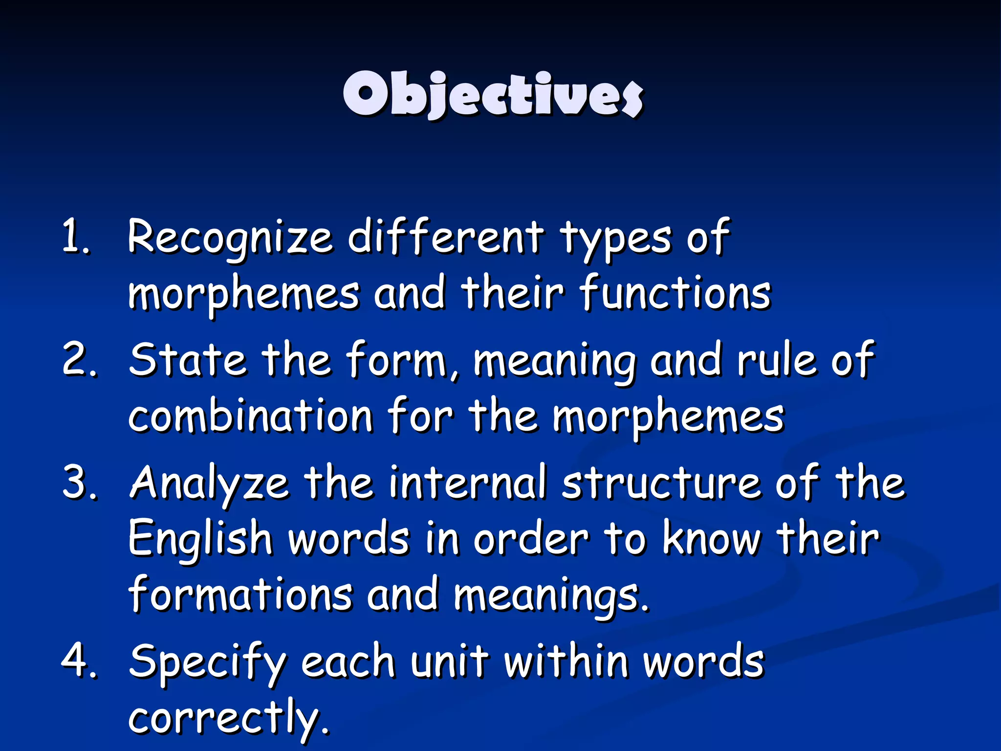 Objectives  1. Recognize different types of morphemes and their functions 2. State the form, meaning and rule of combination for the morphemes 3. Analyze the internal structure of the English words in order to know their formations and meanings. 4. Specify each unit within words correctly. 