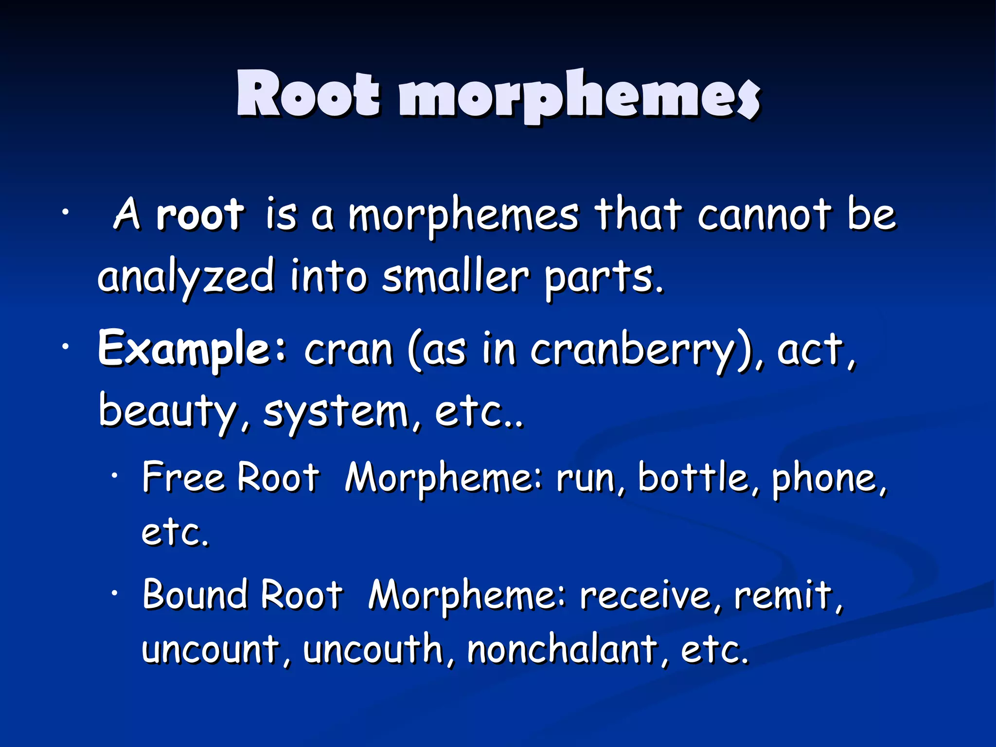 Root morphemes A  root  is a morphemes that cannot be analyzed into smaller parts. Example:  cran (as in cranberry), act, beauty, system, etc..   Free Root  Morpheme: run, bottle, phone, etc. Bound Root  Morpheme: receive, remit, uncount, uncouth, nonchalant, etc.   
