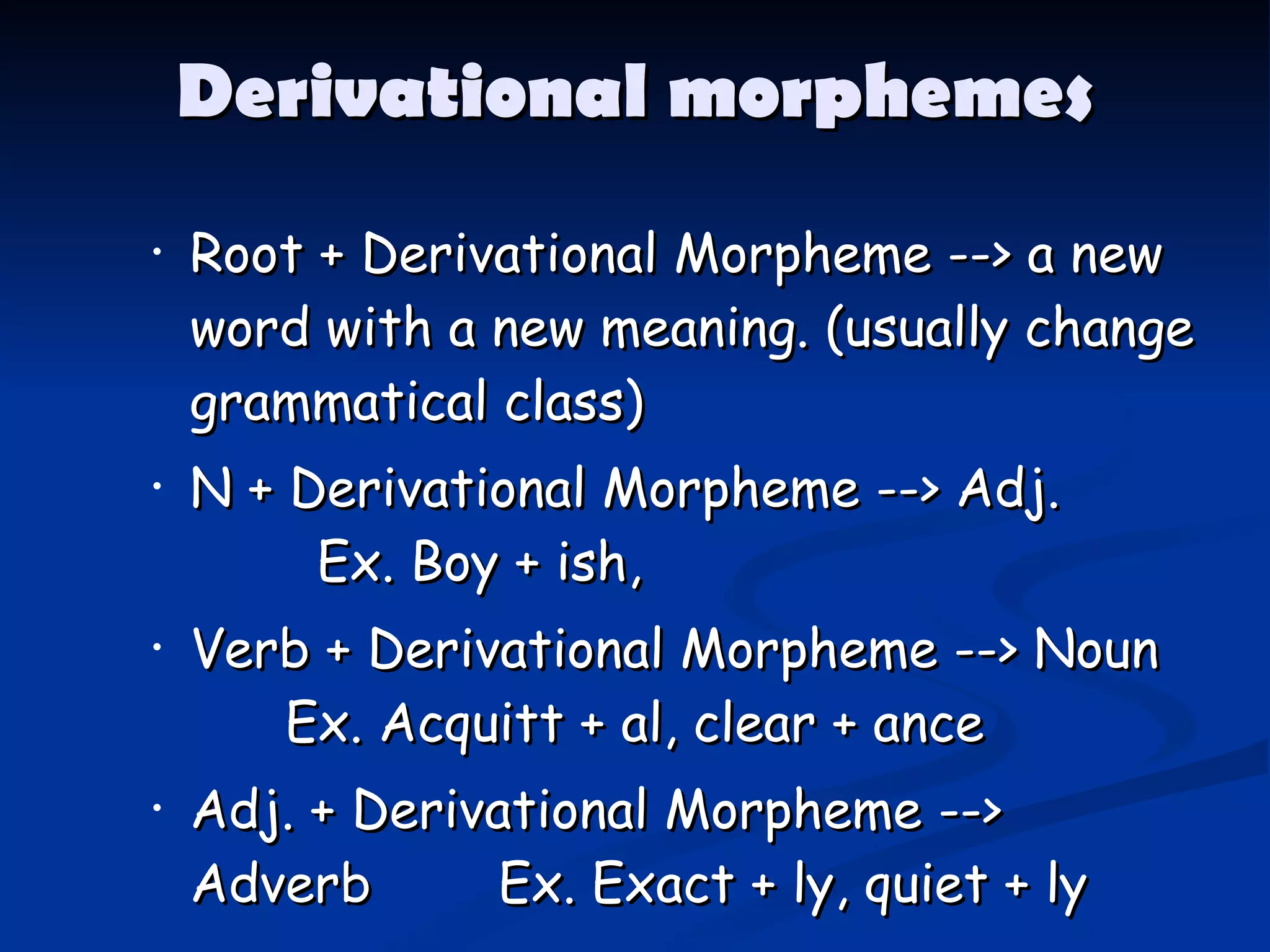Derivational morphemes Root + Derivational Morpheme --> a new word with a new meaning. (usually change grammatical class) N + Derivational Morpheme --> Adj.  Ex. Boy + ish, Verb + Derivational Morpheme --> Noun  Ex. Acquitt + al, clear + ance Adj. + Derivational Morpheme --> Adverb  Ex. Exact + ly, quiet + ly 