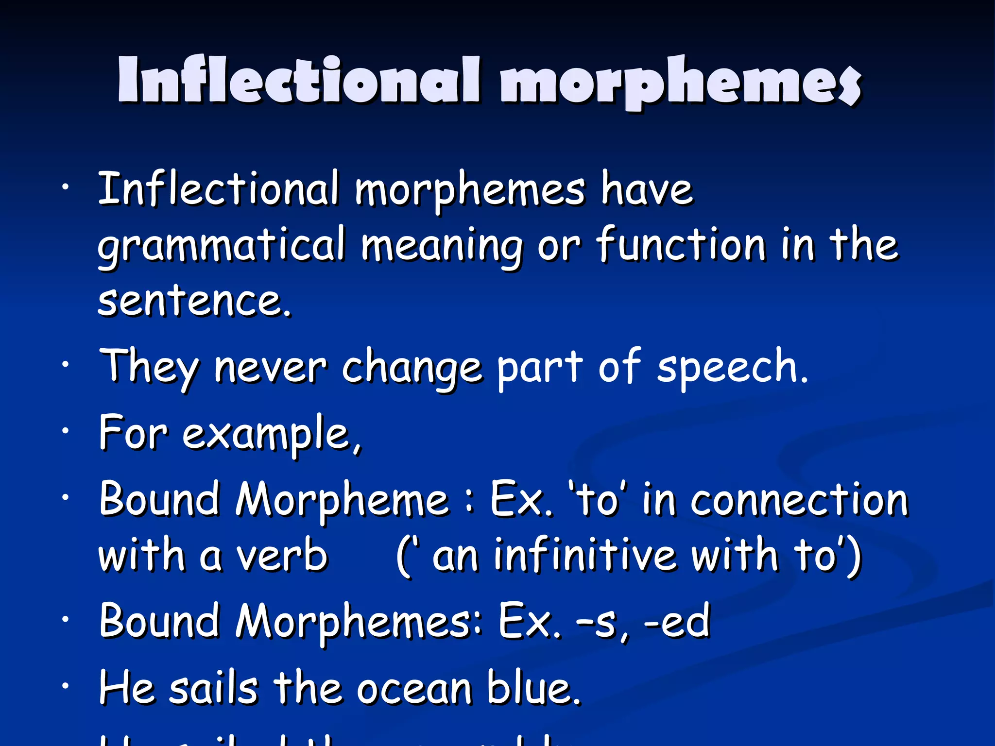 Inflectional morphemes  Inflectional morphemes have grammatical meaning or function in the sentence. They never change  part of speech. For example, Bound Morpheme : Ex. ‘to’ in connection with a verb  (‘ an infinitive with to’) Bound Morphemes: Ex. –s, -ed He sails the ocean blue. He sailed the ocean blue. 