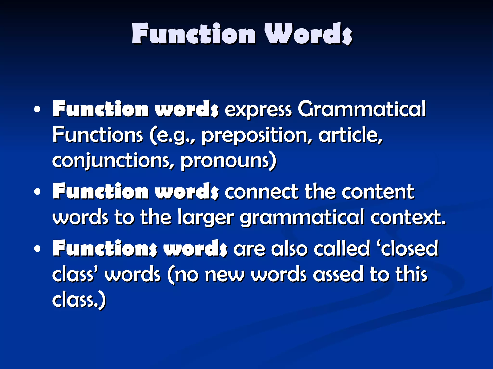 Function Words   Function words  express Grammatical Functions  ( e.g., preposition, article,  conjunctions, pronouns ) Function words  connect the content words to the larger grammatical context. Functions words  are also called ‘closed class’ words  ( no new words assed to this class. ) 