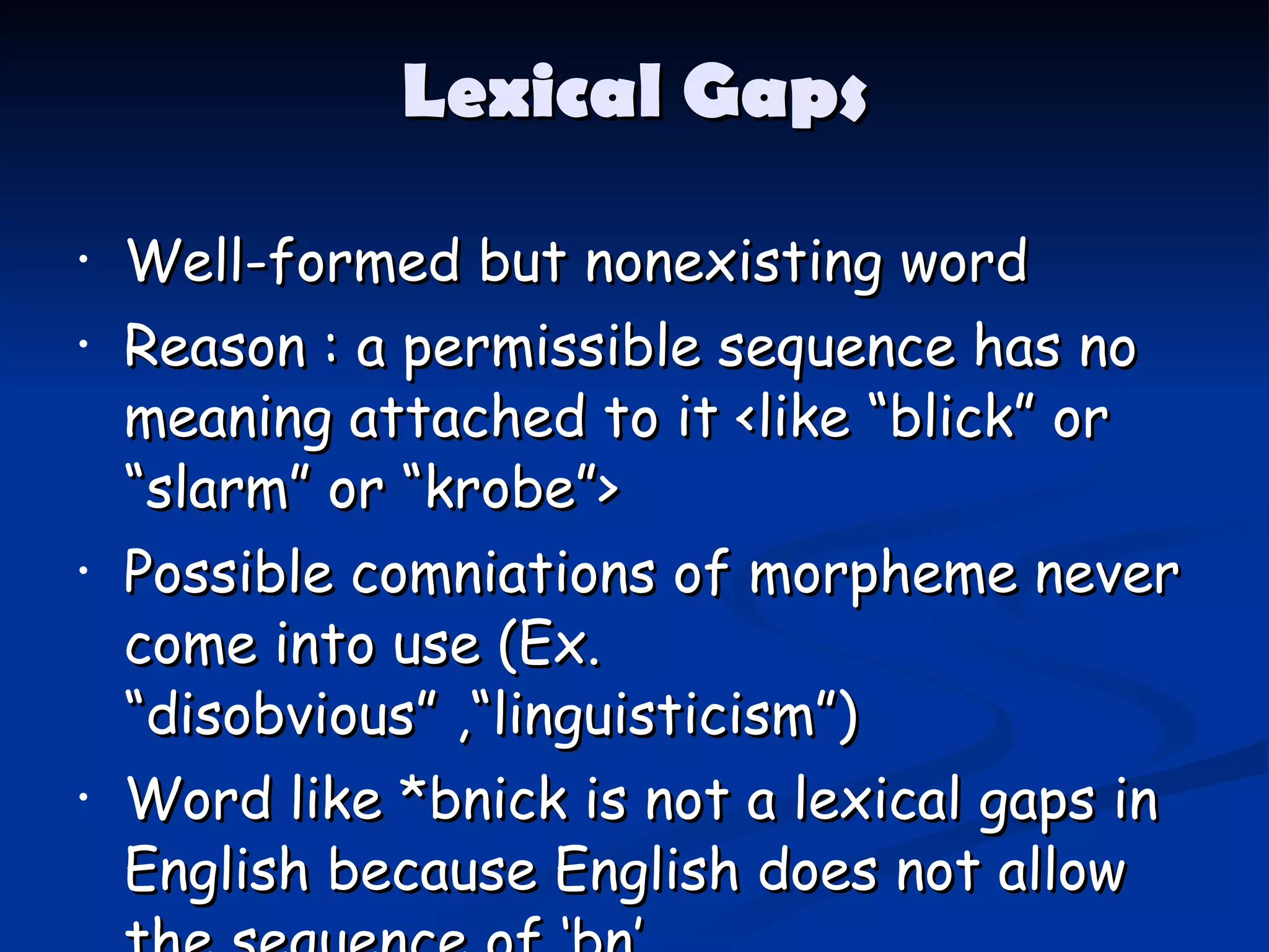 Lexical Gaps Well-formed but nonexisting word Reason : a permissible sequence has no meaning attached to it <like “blick” or “slarm” or “krobe”> Possible comniations of morpheme   never come into use  ( Ex. “disobvious” ,“linguisticism” ) Word like *bnick is not a lexical gaps in English because English does not allow the sequence of ‘bn’ 