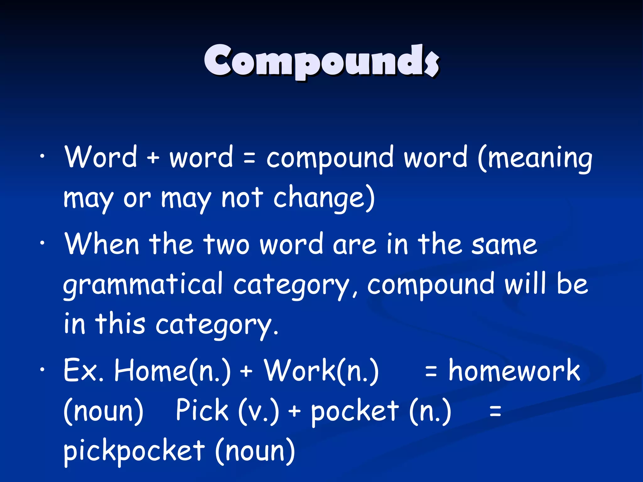 Compounds Word + word = compound word  ( meaning may or may not change ) When the two word   are in the same grammatical category, compound will be in this category. Ex. Home ( n. )  + Work ( n. ) = homework  ( noun )  Pick  ( v. )  + pocket  ( n. ) = pickpocket  ( noun ) 