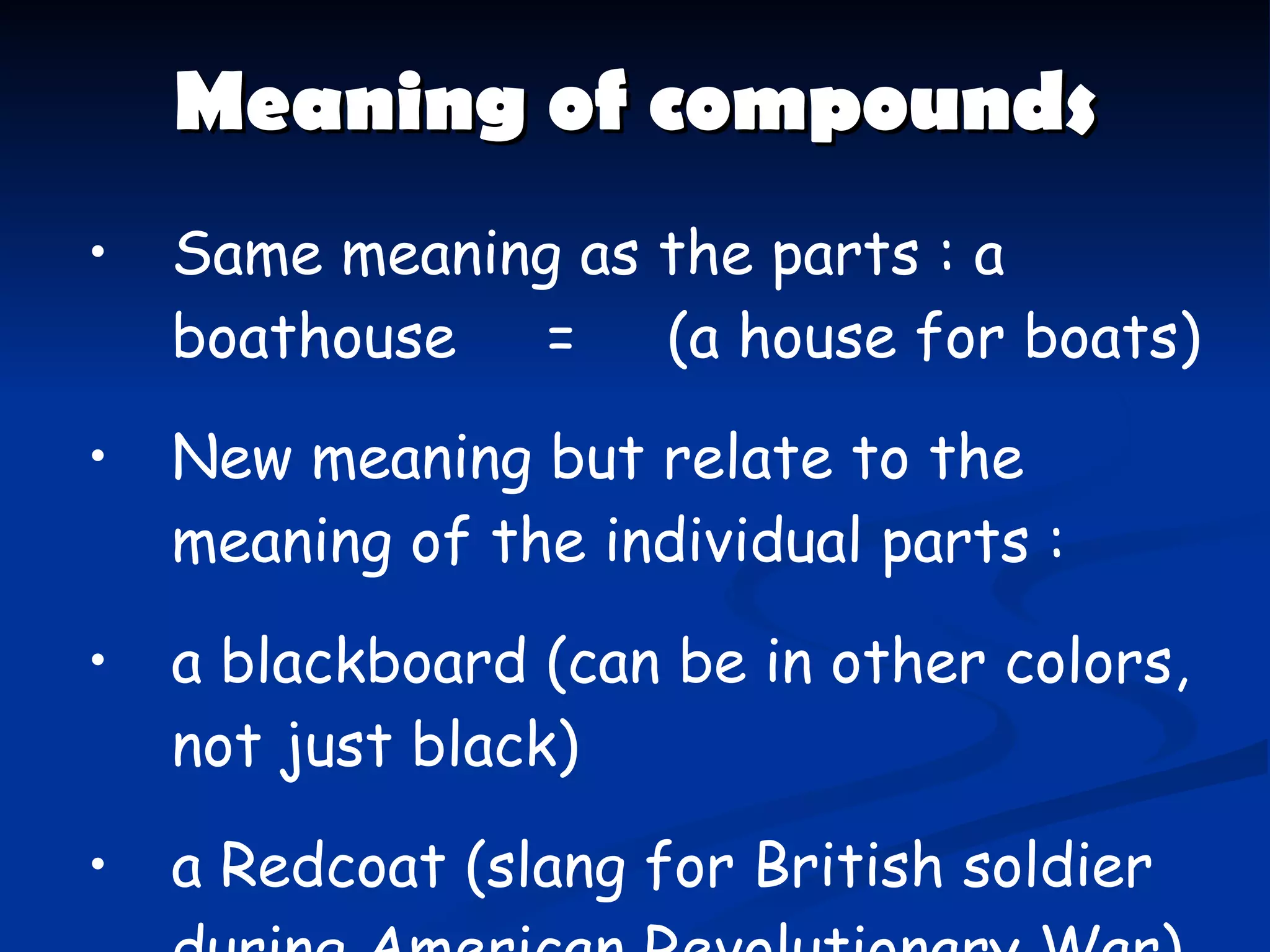 Meaning of compounds Same meaning as the parts : a boathouse  =  ( a house for boats ) New meaning but relate to the meaning of the individual parts : a blackboard  ( can be in other colors, not just black ) a Redcoat  ( slang for British soldier during American Revolutionary War ) 