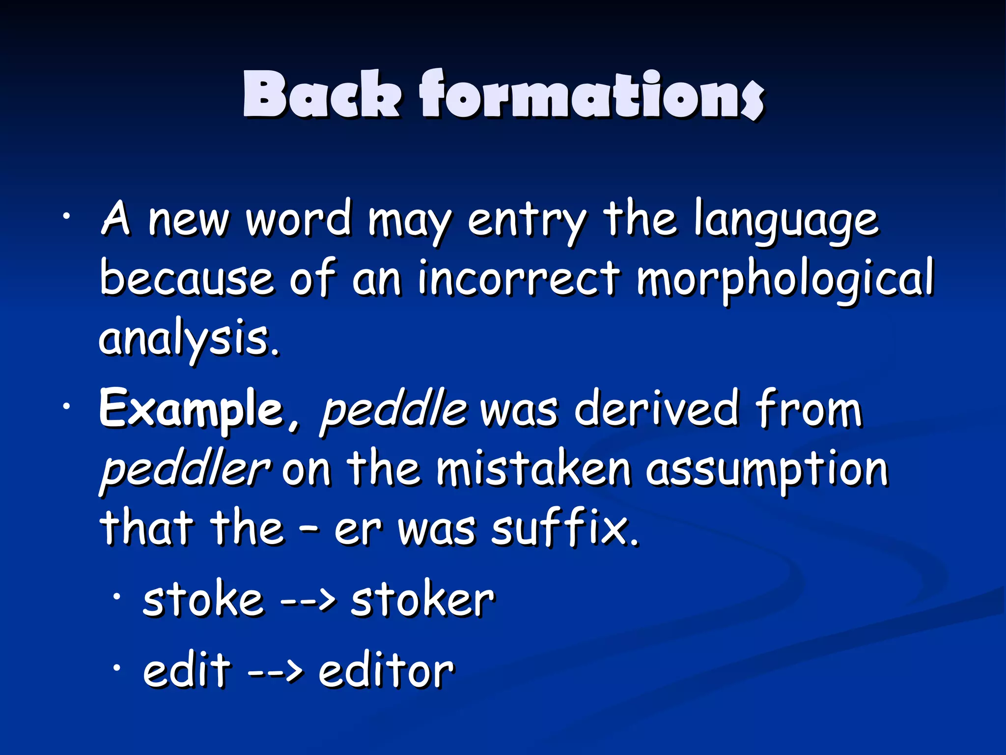 Back formations A new word may entry the   language   because of an incorrect morphological analysis. Example,   peddle  was derived from  peddler  on the mistaken assumption that   the – er was suffix. stoke --> stoker edit --> editor 