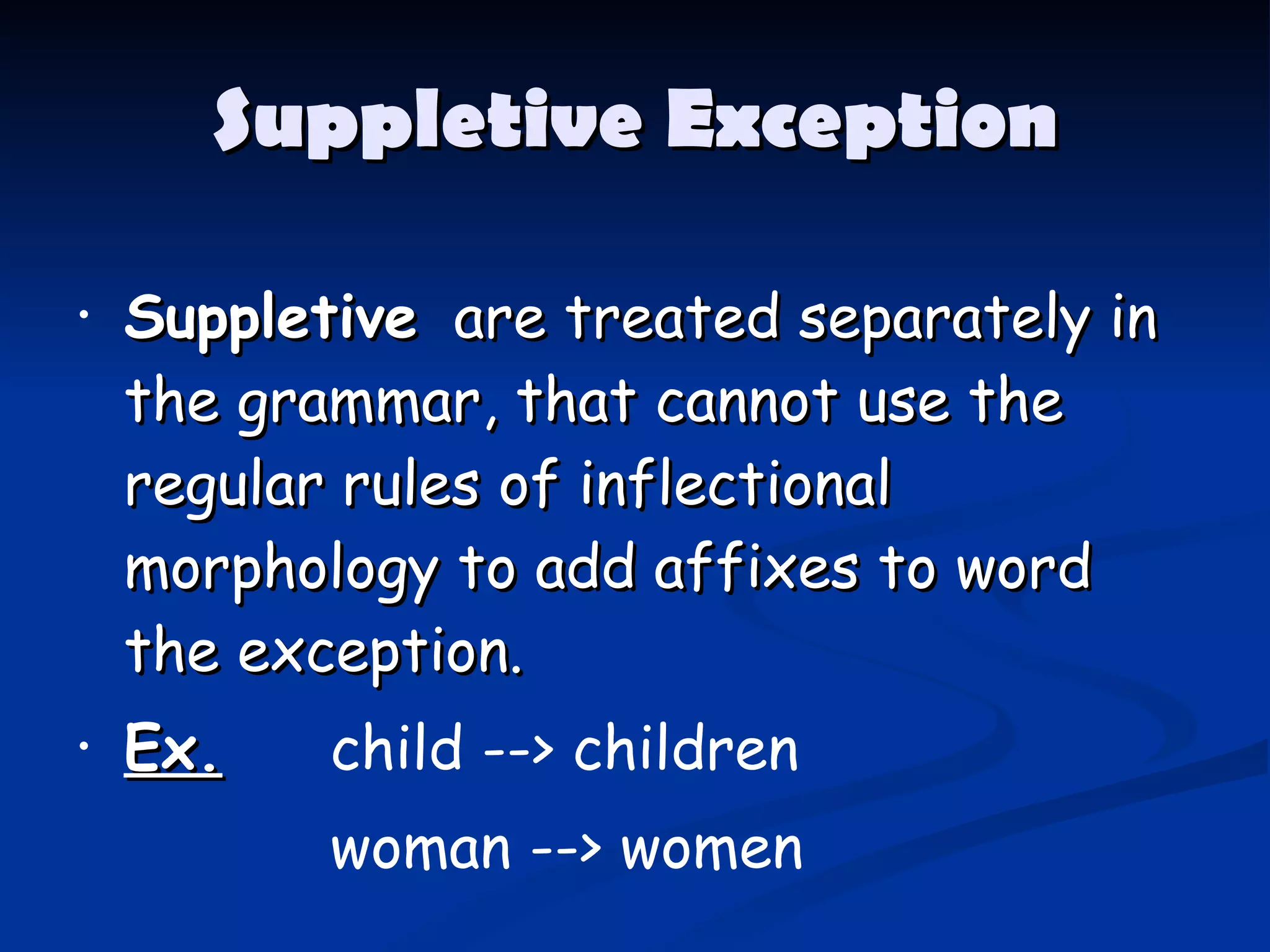 Suppletive Exception Suppletive   are treated separately in the grammar, that cannot use the regular rules of inflectional morphology to add affixes to word the exception. Ex.   child --> children woman   -->   women 