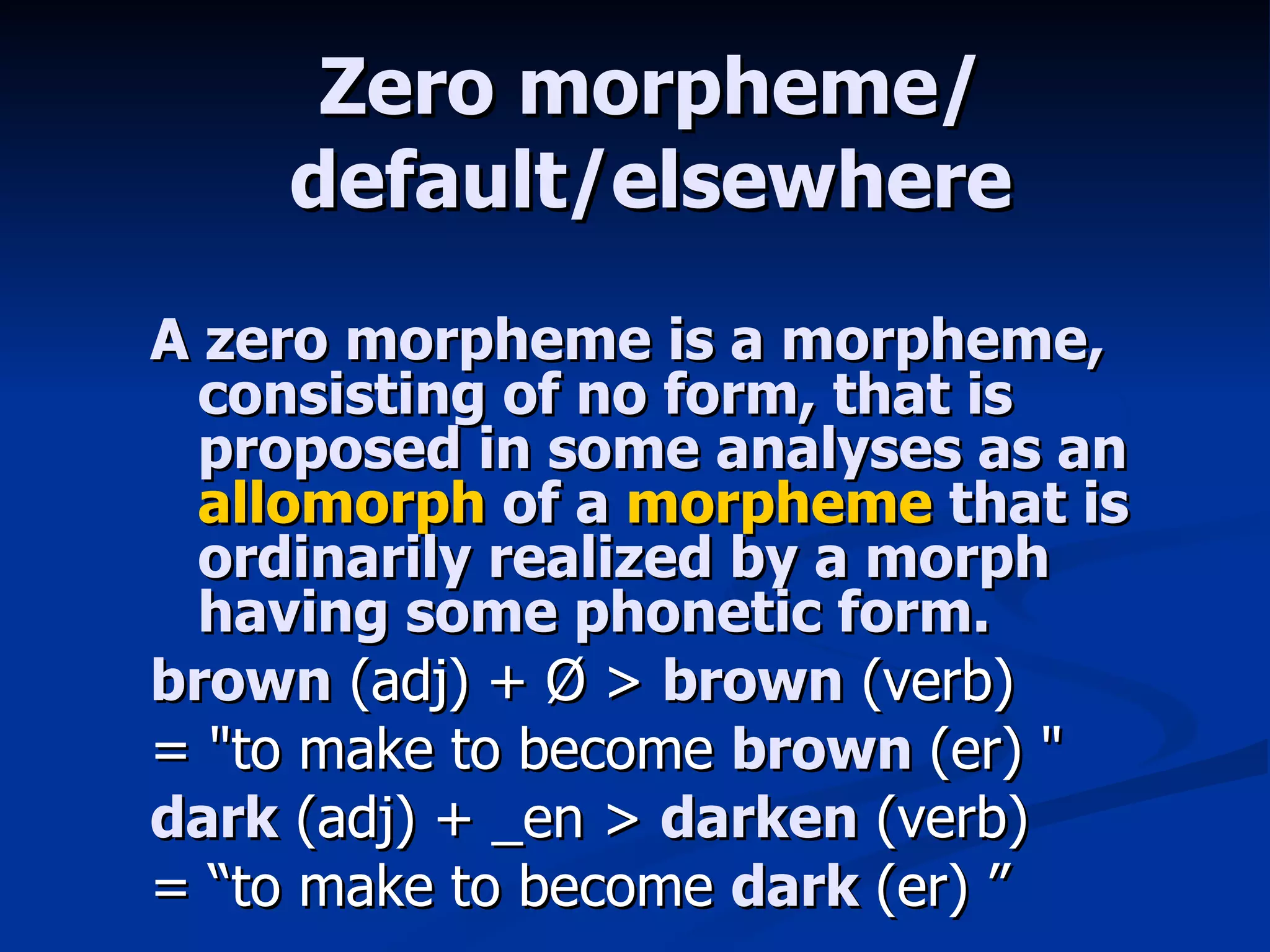 Zero morpheme/ default/elsewhere A zero morpheme is a morpheme, consisting of no form, that is proposed in some analyses as an  allomorph  of a  morpheme  that is ordinarily realized by a morph having some phonetic form. brown  (adj) + Ø >  brown  (verb)  = &quot;to make to become  brown  (er) &quot;  dark  (adj) + _en >  darken  (verb)  = “to make to become  dark  (er) ” 