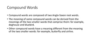 Compound Words
• Compound words are composed of two Anglo-Saxon root words.
• The meaning of some compound words can be derived from the
meanings of the two smaller words that comprise them: for example,
doghouse and bluebird.
• Other compound words have a meaning different from the meaning
of the two smaller words: for example, butterfly and airline.
 