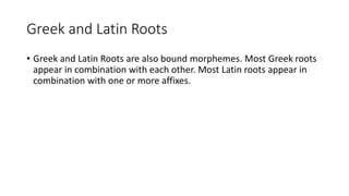 Greek and Latin Roots
• Greek and Latin Roots are also bound morphemes. Most Greek roots
appear in combination with each other. Most Latin roots appear in
combination with one or more affixes.
 