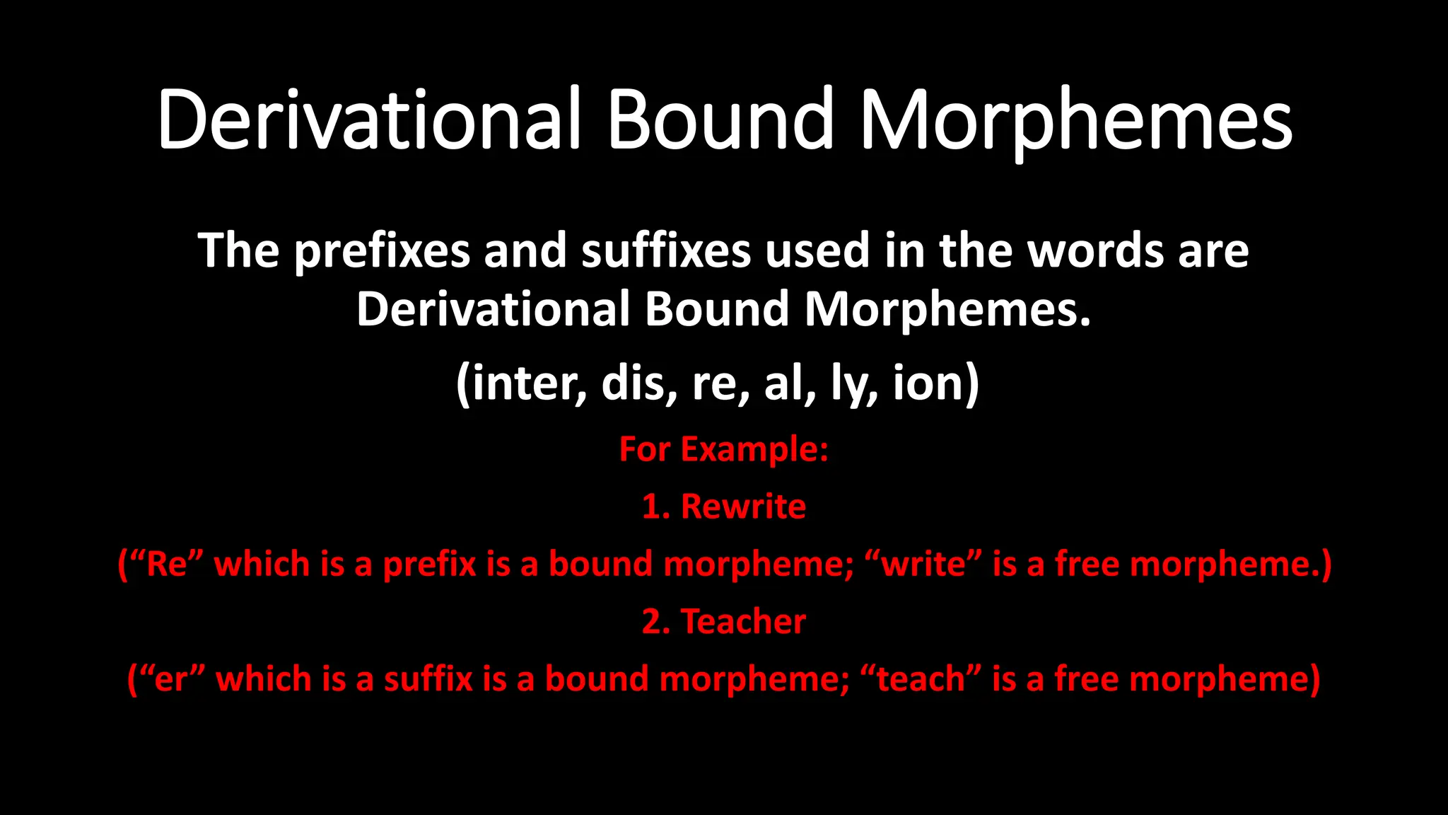 Derivational Bound Morphemes
The prefixes and suffixes used in the words are
Derivational Bound Morphemes.
(inter, dis, re, al, ly, ion)
For Example:
1. Rewrite
(“Re” which is a prefix is a bound morpheme; “write” is a free morpheme.)
2. Teacher
(“er” which is a suffix is a bound morpheme; “teach” is a free morpheme)
 