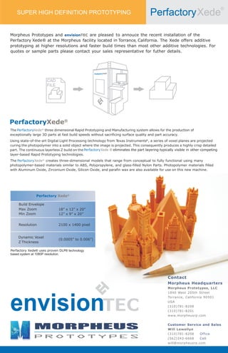 ®
                                                                                      Perfactory Xede
    SUPER HIGH DEFINITION PROTOTYPING




                                                                  ®


                                                    Perfactory Xede


                      CAD
                      FILE




PerfactoryXede®
The PerfactoryXede® three dimensional Rapid Prototyping and Manufacturing system allows for the production of
exceptionally large 3D parts at fast build speeds without sacrificing surface quality and part accuracy.
                                                                  exas Instruments®, a series of voxel planes are projected
Using state-of-the-art Digital Light Processing technology from T
curing the photopolymer into a solid object where the image is projected. This consequently produces a highly crisp detailed
part. The continuous layerless Z build on the PerfactoryXede ® eliminates the part layering typically visible in other competing
layer-based Rapid Prototyping technologies.
The PerfactoryXede® creates three-dimensional models that range from conceptual to fully functional using many
photopolymer-based materials similar to ABS, Polypropylene, and glass-filled Nylon Parts. Photopolymer materials filled
with Aluminum Oxide, Zirconium Oxide, Silicon Oxide, and parafin wax are also available for use on this new machine.




                Perfactory Xede®

     Build Envelope
     Max Zoom                 18” x 12” x 20”
     Min Zoom                 12” x 9” x 20”


     Resolution               2100 x 1400 pixel



                              (0.0005” to 0.006”)


Perfactory Xede® uses proven DLP® technology
based system at 1080P resolution




                                                                                                 Contact
                                                                                                 Morpheus Headquarters
                                                                                                 Morpheus Prototypes, LLC
                                                                                                 1840 West 205th Street




envision
                                                                                                 Torrance, California 90501
                                                                                                 USA
                                                                                                 (310)781-8208
                                                                                                 (310)781-8201
                                                                                                 www.morpheusrp.com

                                                                                                 Customer Service and Sales
                                                                                                 Will Lewellyn
                                                                                                 (310)781-8208    Office
                                                                                                 (562)343-6668    Cell
                                                                                                 will@morpheusrp.com
 