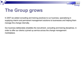 In 2007 we added consulting and training practices to our business, specialising in supplying interim and permanent management solutions to businesses and helping them manage this change internally.  Our business deliberately straddles the recruitment, consulting and training disciplines, in order to offer our clients a joined up service across the  change management marketplace. The Group grows 