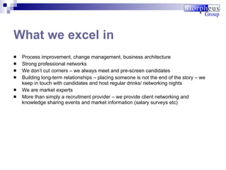 Process improvement, change management, business architecture Strong professional networks We don’t cut corners – we always meet and pre-screen candidates  Building long-term relationships – placing someone is not the end of the story – we keep in touch with candidates and host regular drinks/ networking nights We are market experts More than simply a recruitment provider – we provide client networking and knowledge sharing events and market information (salary surveys etc) What we excel in 