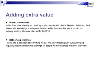 Round table events In 2010 we have already successfully hosted events with Lloyds Register, Aviva and BAA three major knowledge sharing events attended by business leaders from various industry sectors. More are planned for 2010/11 Networking evenings People are at the heart of everything we do. We enjoy meeting with our alumni and regularly host informal drinks evenings for people we have worked with over the years Adding extra value 