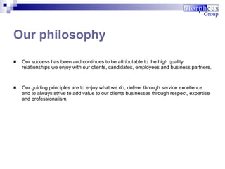 Our success has been and continues to be attributable to the high quality relationships we enjoy with our clients, candidates, employees and business partners.  Our guiding principles are to enjoy what we do, deliver through service excellence and to always strive to add value to our clients businesses through respect, expertise and professionalism. Our philosophy 