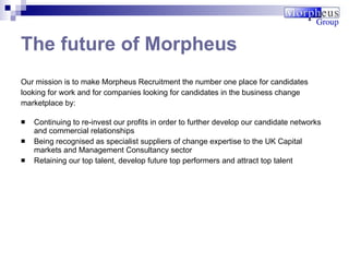The future of Morpheus Our mission is to make Morpheus Recruitment the number one place for candidates looking for work and for companies looking for candidates in the business change marketplace by: Continuing to re-invest our profits in order to further develop our candidate networks and commercial relationships  Being recognised as specialist suppliers of change expertise to the UK Capital markets and Management Consultancy sector  Retaining our top talent, develop future top performers and attract top talent   