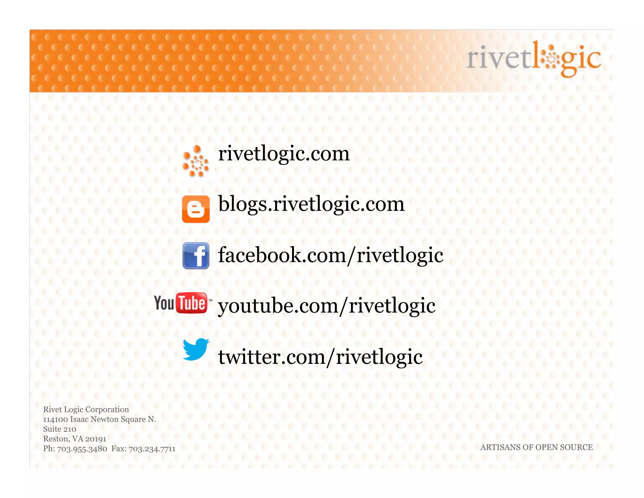 ARTISANS OF OPEN SOURCE
Rivet Logic Corporation
114100 Isaac Newton Square N.
Suite 210
Reston, VA 20191
Ph: 703.955.3480 Fax: 703.234.7711
rivetlogic.com
blogs.rivetlogic.com
facebook.com/rivetlogic
youtube.com/rivetlogic
twitter.com/rivetlogic
 