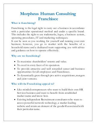 Morpheus Human Consulting
Franchisee
What is franchising?
Franchising is the legal right to carry out a business in accordance
with a particular operational method and under a specific brand.
This includes the right to use trademarks, logos, a business system,
operating procedures, IT and marketing techniques.
It can be seen as you working for yourself and running your own
business; however, you go to market with the benefits of a
household name and a dedicated team supporting you with advice
and guidance on how to operate effectively.
Why are we franchising?
 To maximize shareholders' returns and value.
 To excel in every facet of its operation.
 To provide attractive and well rewarded career and business
opportunities for all employees and Franchisees.
 To dynamically grow through pro-active acquisitions, mergers
and joint ventures.
Who will the Franchising appeal to?
 Like-minded entrepreneurs who want to build their own HR
Services business and want to benefit from established
market name and know how.
 Existing independent Recruitment consultants who want to
access powerful network technology, a market leading
website and retain an element of the goodwill associated with
their particular name.
 