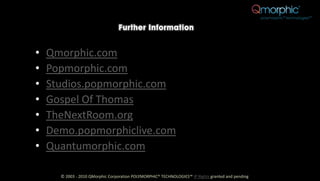 •   Qmorphic.com
•   Popmorphic.com
•   Studios.popmorphic.com
•   Gospel Of Thomas
•   TheNextRoom.org
•   Demo.popmorphiclive.com
•   Quantumorphic.com

      © 2003 - 2010 QMorphic Corporation POLYMORPHIC® TECHNOLOGIES™ IP Rights granted and pending
 